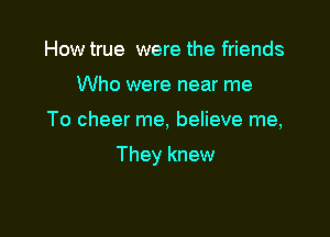 How true were the friends
Who were near me

To cheer me, believe me,

They knew