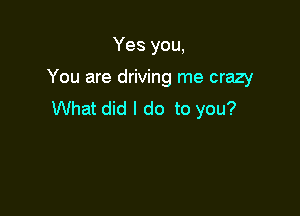 Yes you,

You are driving me crazy

What did I do to you?