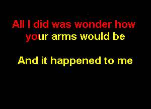 All I did was wonder how
your arms would be

And it happened to me