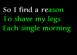 So I find a reason
To shave my legs
Each single morning