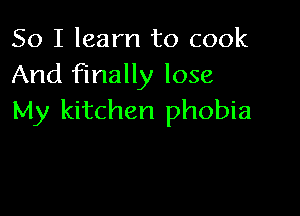 So I learn to cook
And finally lose

My kitchen phobia