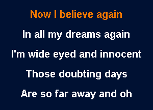 Now I believe again
In all my dreams again
I'm wide eyed and innocent
Those doubting days

Are so far away and oh