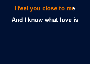 I feel you close to me

And I know what love is