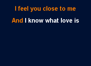 I feel you close to me

And I know what love is