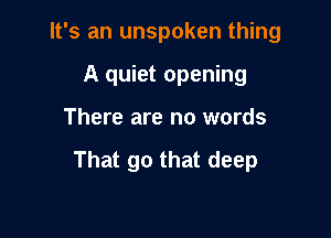 It's an unspoken thing
A quiet opening

There are no words

That go that deep