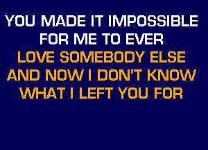 YOU MADE IT IMPOSSIBLE
FOR ME TO EVER
LOVE SOMEBODY ELSE
AND NOWI DON'T KNOW
WHAT I LEFT YOU FOR