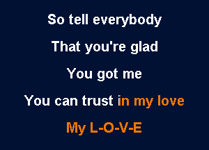 So tell everybody
That you're glad

You got me

You can trust in my love

My L-O-V-E