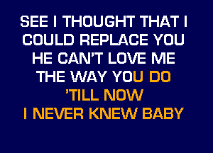 SEE I THOUGHT THAT I
COULD REPLACE YOU
HE CAN'T LOVE ME
THE WAY YOU DO
'TILL NOW
I NEVER KNEW BABY