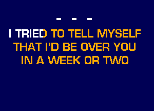 I TRIED TO TELL MYSELF
THAT I'D BE OVER YOU
IN A WEEK OR TWO