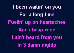 I been waitin' on you
For a long time
Fuelin' up on heartaches

And cheap wine
I ain't heard from you
In 3 damn nights