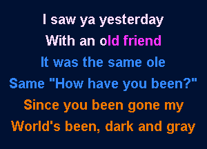 I saw ya yesterday
With an old friend

Since you been gone my
World's been, dark and gray