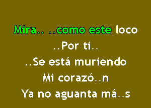 Mira.. ..como este loco
..Por ti..

..Se esta muriendo
Mi corazc')..n
Ya no aguanta ma..s