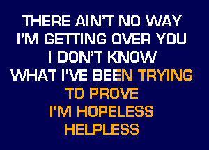 THERE AIN'T NO WAY
I'M GETTING OVER YOU
I DON'T KNOW
WHAT I'VE BEEN TRYING
TO PROVE
I'M HOPELESS
HELPLESS