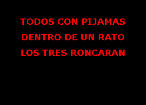 TODOS CON PIJAMAS
DENTRO DE UN RATO

LOS TRES RONCARAN