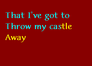 That I've got to
Throw my castle

Away