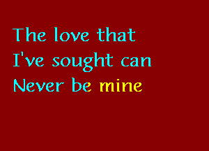 The love that
I've sought can

Never be mine