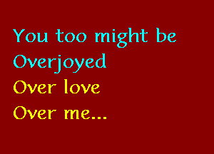 You too might be
Overjoyed

Over love
Over me...