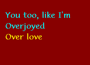 You too, like I'm
Overjoyed

Over love