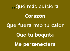 ..Qu mas quisiera
Corazc'm

Que fuera mio tu calor

Que tu boquita

Me perteneciera