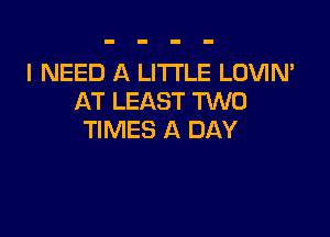 I NEED A LITTLE LOVIN'
AT LEAST TUVO

TIMES A DAY