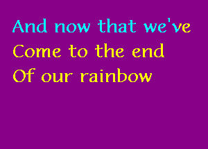 And now that we've
Come to the end

Of our rainbow