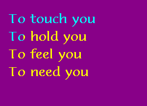 To touch you
To hold you

To feel you
To need you