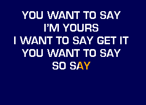 YOU WANT TO SAY
I'M YOURS
I WANT TO SAY GET IT

YOU WANT TO SAY
80 SAY