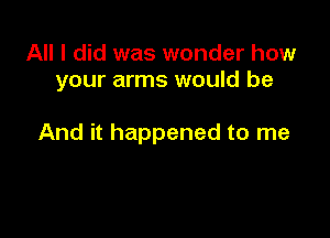 All I did was wonder how
your arms would be

And it happened to me