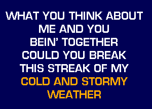 WHAT YOU THINK ABOUT
ME AND YOU
BEIN' TOGETHER
COULD YOU BREAK
THIS STREAK OF MY
COLD AND STORMY
WEATHER