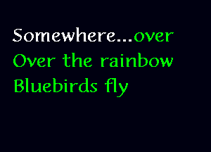Somewhere...0ver
Over the rainbow

Bluebirds fly