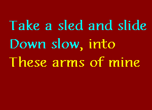 Take a sled and slide
Down slow, into
These arms of mine