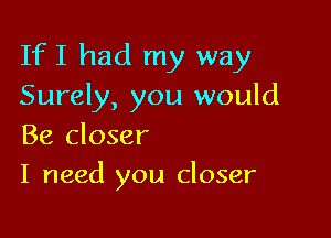 IfI had my way
Surely, you would

Be closer
I need you closer