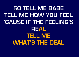 SO TELL ME BABE
TELL ME HOW YOU FEEL
'CAUSE IF THE FEELINGS

REAL
TELL ME
WHATS THE DEAL