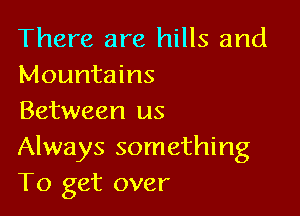 There are hills and
Mountains

Between us
Always something
To get over