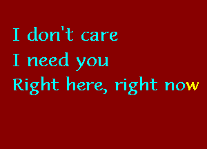 I don't care
I need you

Right here, right now