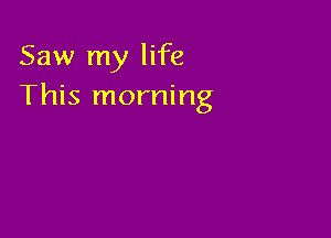Saw my life
This morning