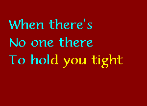 When there's
No one there

To hold you tight