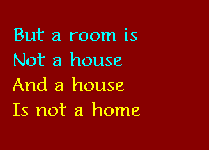 But a room is
Not a house

And a house
Is not a home