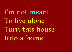 I'm not meant
To live alone

Turn this house
Into a home