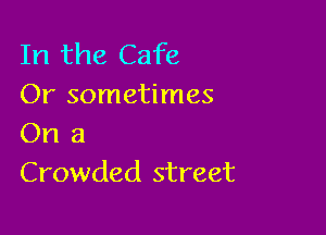 In the Cafe
Or sometimes

On a
Crowded street