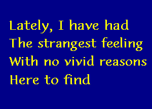 Lately, I have had
The strangest feeling
With no vivid reasons

Here to find