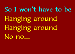 So I won't have to be
Hanging around

Hanging around
No no...