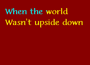 When the world
Wasn't upside down