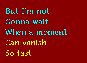 But I'm not
Gonna wait

When a moment

Can vanish
50 fast