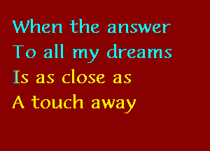 When the answer
To all my dreams

Is as close as
A touch away