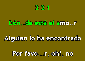 321

D6n..de est3 el amo..r

Alguien lo ha encontrado

Por favo...r, oh!, no