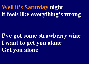 Well it's Saturday night
it feels like everything's wrong

I've got some strawberry Wine
I want to get you alone
Get you alone