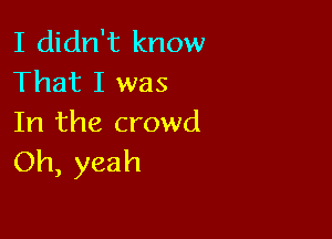 I didn't know
That I was

In the crowd
Oh, yeah