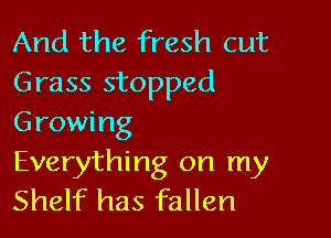 And the fresh cut
Grass stopped

Growing
Everything on my
Shelf has fallen