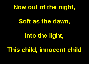 Now out of the night,

Soft as the dawn,

Into the light,

This child, innocent child